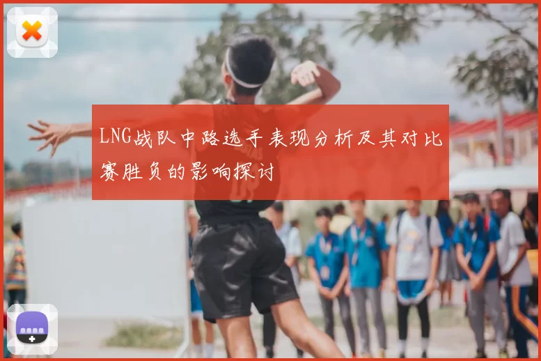 LNG战队中路选手表现分析及其对比赛胜负的影响探讨