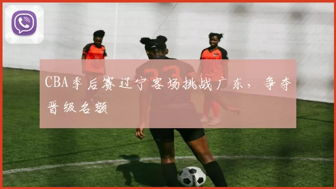 CBA季后赛辽宁客场挑战广东，争夺晋级名额