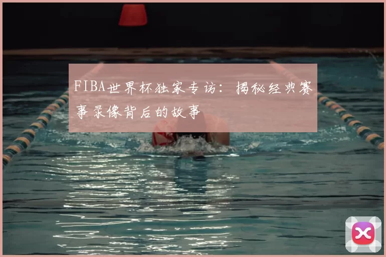 FIBA世界杯独家专访：揭秘经典赛事录像背后的故事