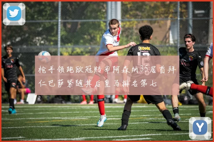 枪手领跑欧冠赔率阿森纳35居首拜仁巴萨紧随其后皇马排名第七
