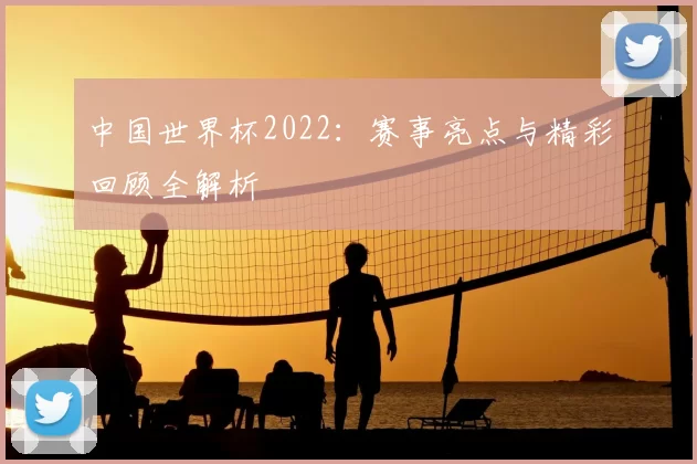 中国世界杯2022：赛事亮点与精彩回顾全解析
