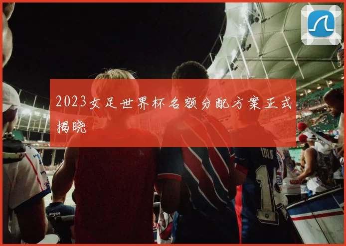 2023女足世界杯名额分配方案正式揭晓
