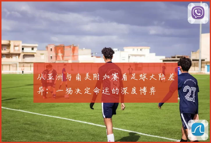 从亚洲与南美附加赛看足球大陆差异:一场决定命运的深度博弈