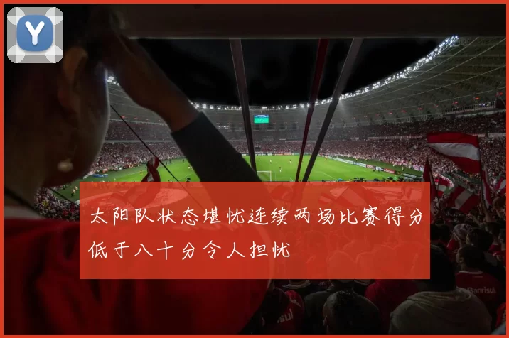 太阳队状态堪忧连续两场比赛得分低于八十分令人担忧