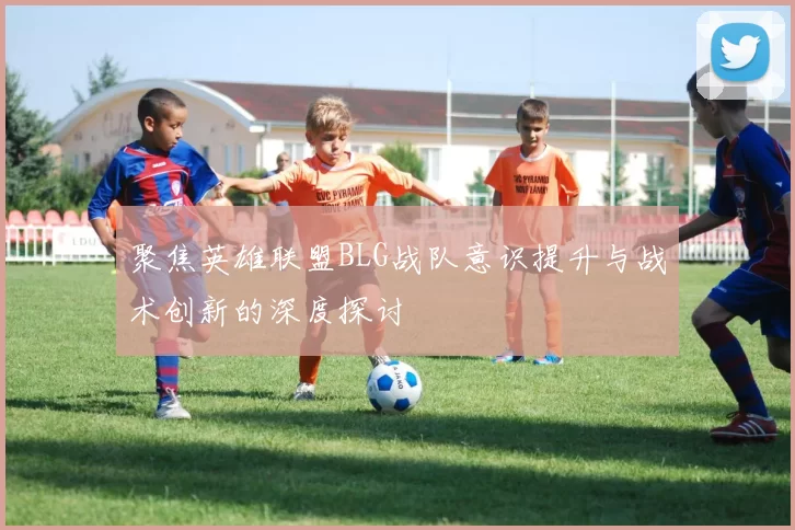 聚焦英雄联盟BLG战队意识提升与战术创新的深度探讨