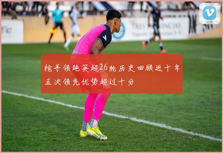枪手领跑英超26轮历史回顾近十年五次领先优势超过十分