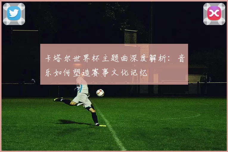 卡塔尔世界杯主题曲深度解析：音乐如何塑造赛事文化记忆