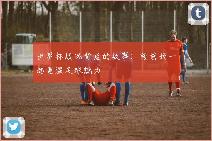 世界杯战况背后的故事:陪爸妈一起重温足球魅力