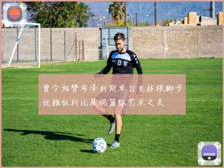 曾令旭赞布泽利斯单打克林根脚步优雅似科比展现篮球艺术之美