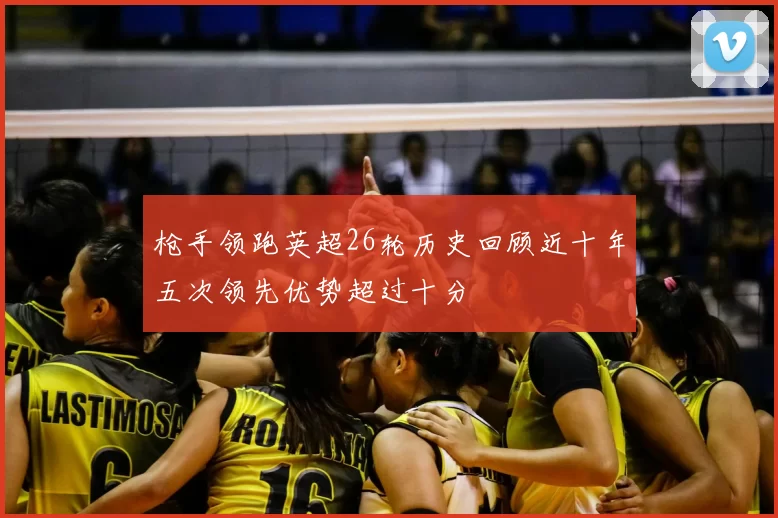 枪手领跑英超26轮历史回顾近十年五次领先优势超过十分