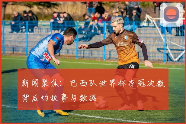 新闻聚焦:巴西队世界杯夺冠次数背后的故事与数据