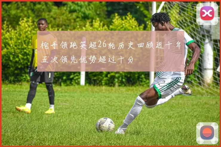 枪手领跑英超26轮历史回顾近十年五次领先优势超过十分