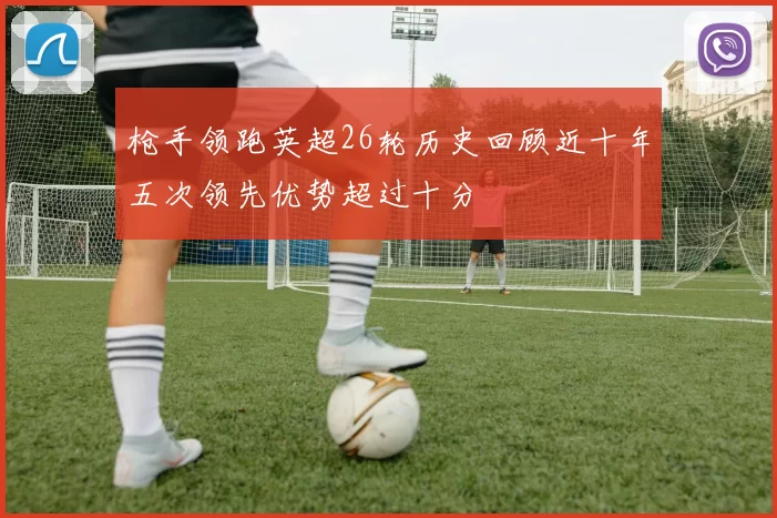 枪手领跑英超26轮历史回顾近十年五次领先优势超过十分