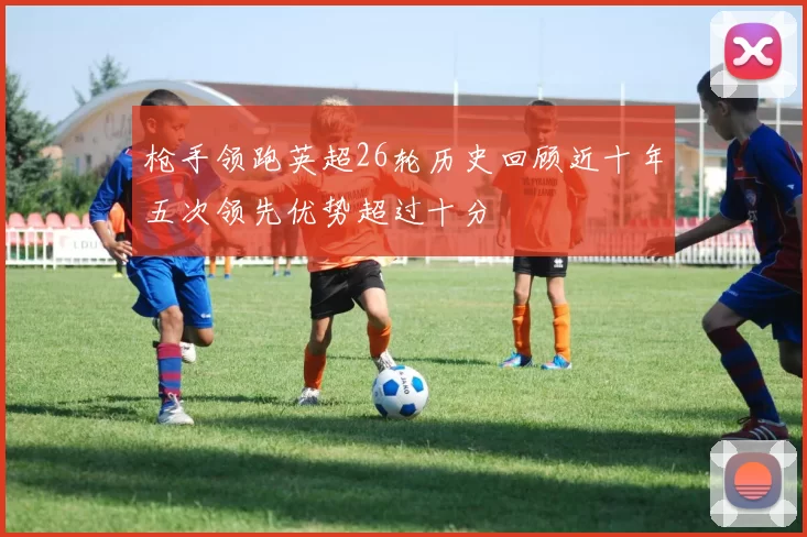 枪手领跑英超26轮历史回顾近十年五次领先优势超过十分