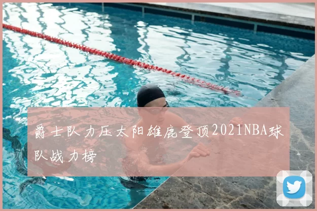 爵士队力压太阳雄鹿登顶2021NBA球队战力榜
