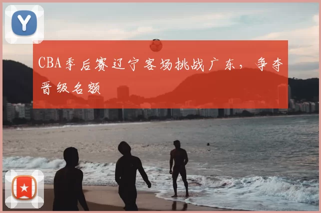 CBA季后赛辽宁客场挑战广东，争夺晋级名额