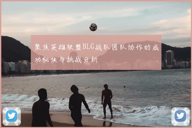 聚焦英雄联盟BLG战队团队协作的成功秘诀与挑战分析