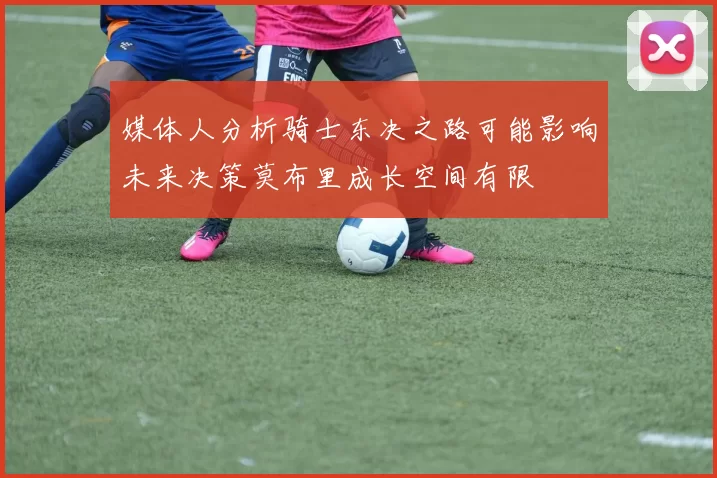 媒体人分析骑士东决之路可能影响未来决策莫布里成长空间有限