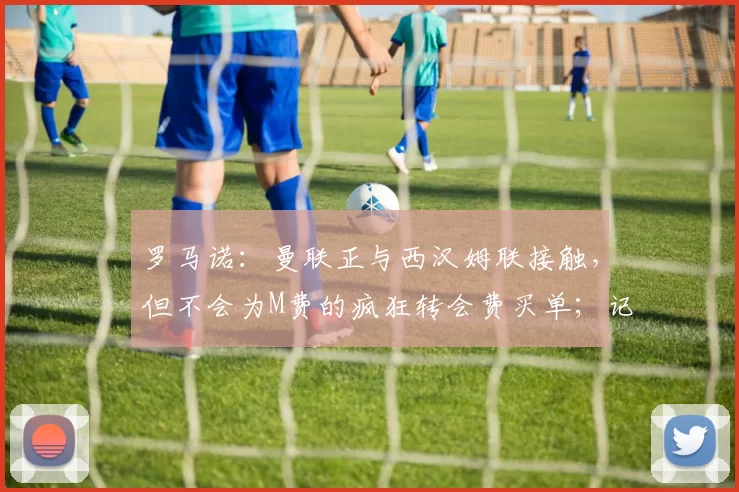 罗马诺:曼联正与西汉姆联接触,但不会为M费的疯狂转会费买单;记者:曼联想签下一名谢什科的替补,但不是莱万