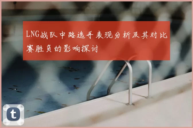 LNG战队中路选手表现分析及其对比赛胜负的影响探讨