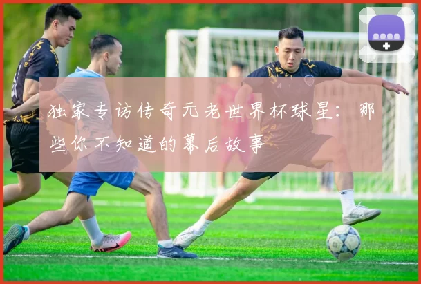 独家专访传奇元老世界杯球星:那些你不知道的幕后故事