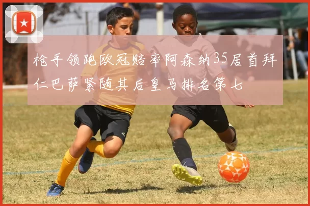 枪手领跑欧冠赔率阿森纳35居首拜仁巴萨紧随其后皇马排名第七