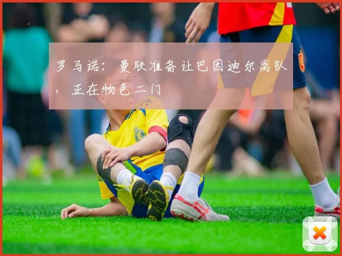 罗马诺:曼联准备让巴因迪尔离队,正在物色二门