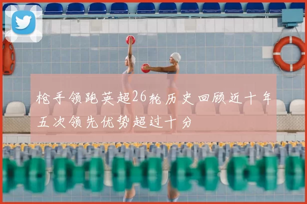枪手领跑英超26轮历史回顾近十年五次领先优势超过十分