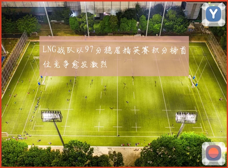 LNG战队以97分稳居精英赛积分榜首位竞争愈发激烈