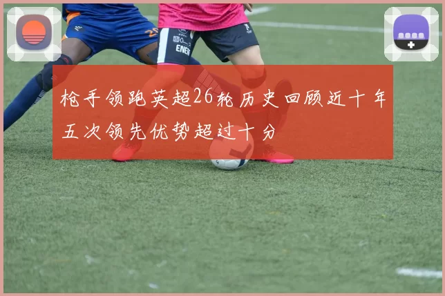 枪手领跑英超26轮历史回顾近十年五次领先优势超过十分