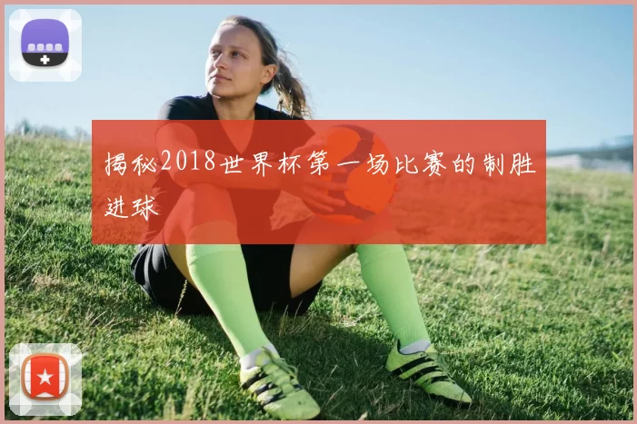 揭秘2018世界杯第一场比赛的制胜进球