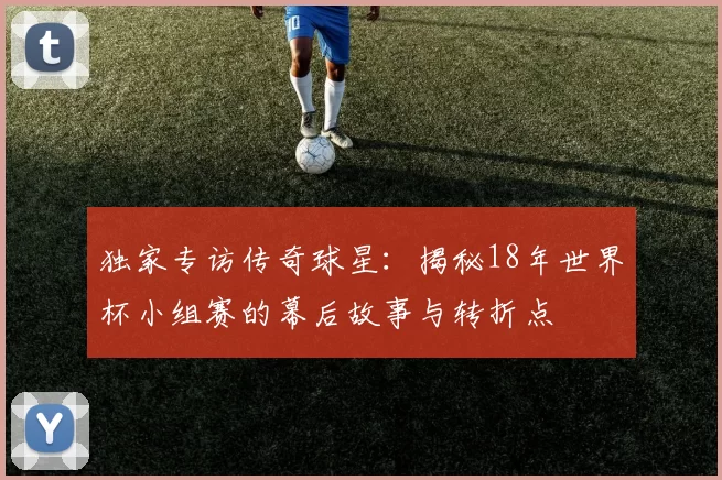独家专访传奇球星:揭秘18年世界杯小组赛的幕后故事与转折点
