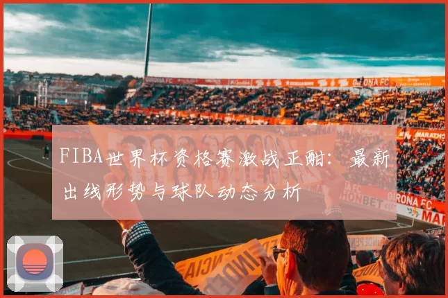 FIBA世界杯资格赛激战正酣：最新出线形势与球队动态分析