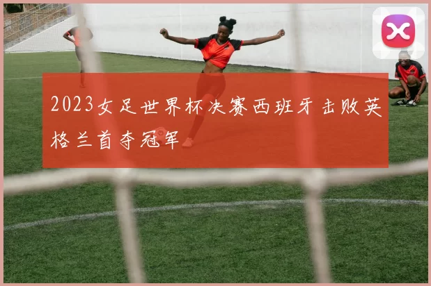 2023女足世界杯决赛西班牙击败英格兰首夺冠军