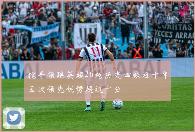 枪手领跑英超26轮历史回顾近十年五次领先优势超过十分