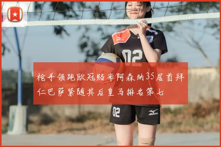 枪手领跑欧冠赔率阿森纳35居首拜仁巴萨紧随其后皇马排名第七