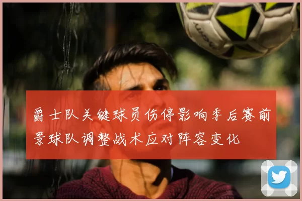 爵士队关键球员伤停影响季后赛前景球队调整战术应对阵容变化