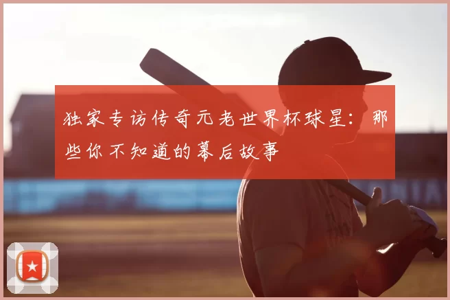 独家专访传奇元老世界杯球星:那些你不知道的幕后故事