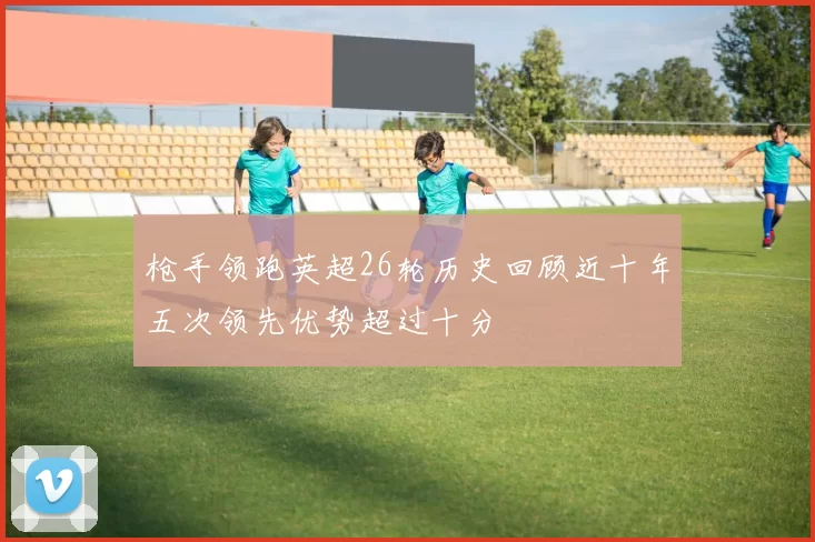 枪手领跑英超26轮历史回顾近十年五次领先优势超过十分