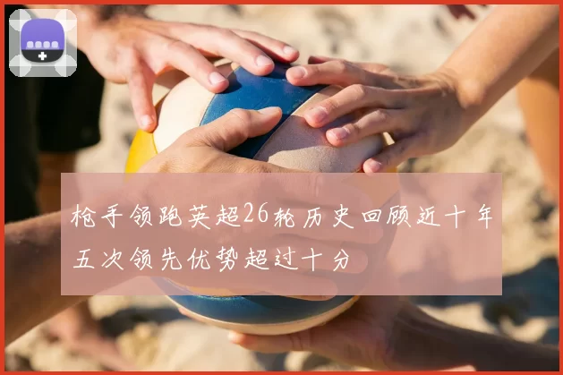 枪手领跑英超26轮历史回顾近十年五次领先优势超过十分