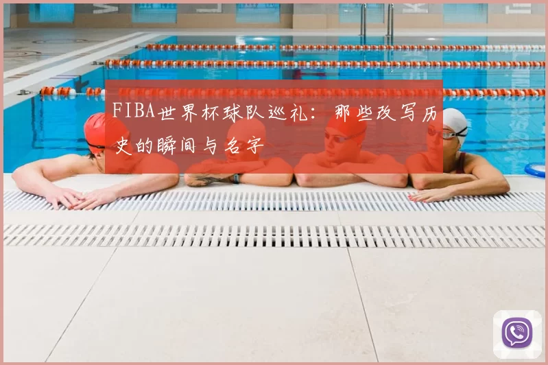 FIBA世界杯球队巡礼：那些改写历史的瞬间与名字