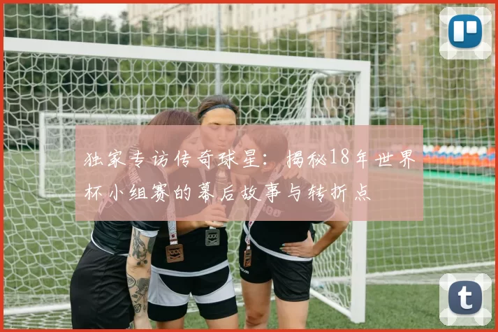 独家专访传奇球星:揭秘18年世界杯小组赛的幕后故事与转折点