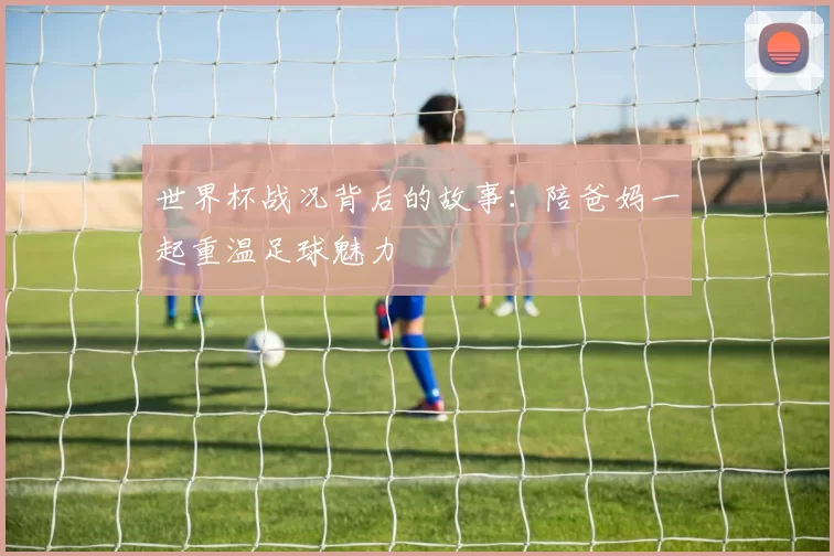 世界杯战况背后的故事：陪爸妈一起重温足球魅力