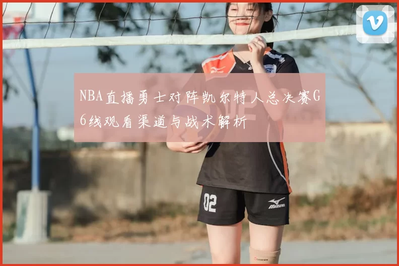 NBA直播勇士对阵凯尔特人总决赛G6线观看渠道与战术解析