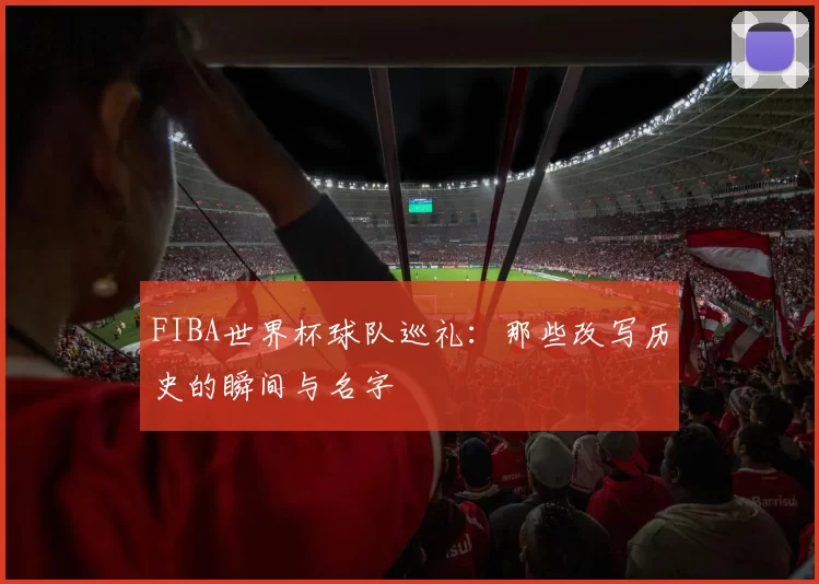 FIBA世界杯球队巡礼:那些改写历史的瞬间与名字