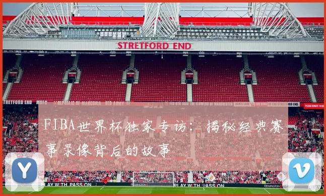 FIBA世界杯独家专访：揭秘经典赛事录像背后的故事