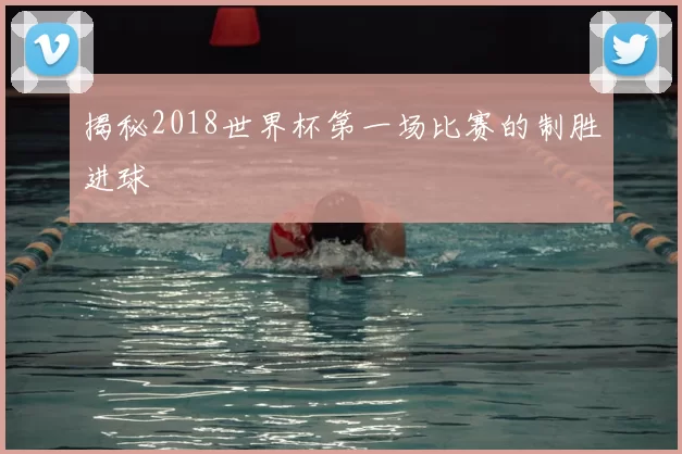 揭秘2018世界杯第一场比赛的制胜进球