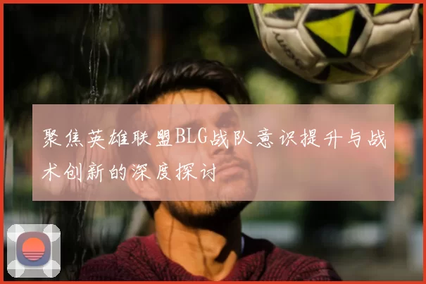 聚焦英雄联盟BLG战队意识提升与战术创新的深度探讨