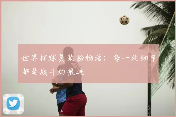 世界杯球员装扮物语：每一处细节都是战斗的痕迹