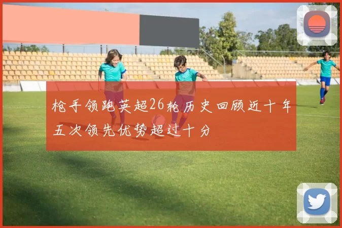 枪手领跑英超26轮历史回顾近十年五次领先优势超过十分